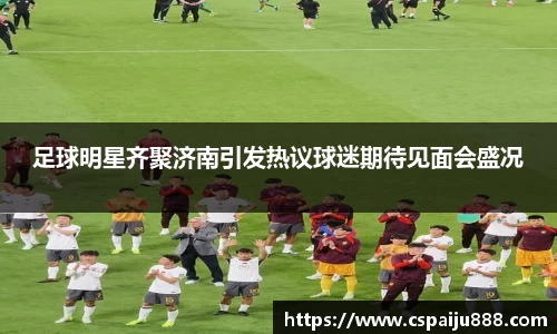 足球明星齐聚济南引发热议球迷期待见面会盛况