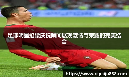 足球明星掐腰庆祝瞬间展现激情与荣耀的完美结合